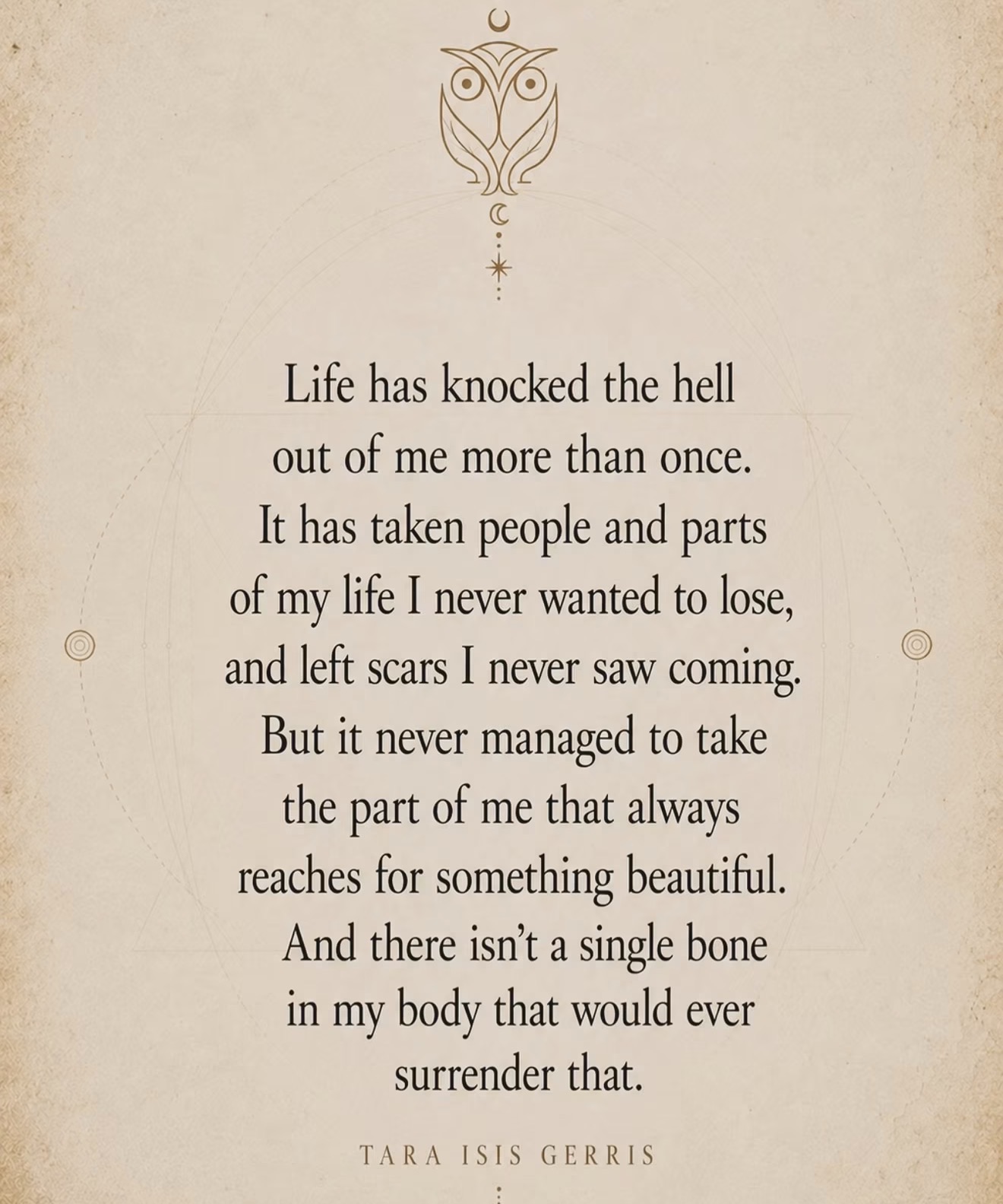 Quote by Tara Isis Gerris: Life has knocked the hell out of me more than once. It has taken people and parts of my life I never wanted to lose, and left scars I never saw coming. But it never managed to take the part of me that always reaches for something beautiful. And there isn't a single bone in my body that would ever surrender that.