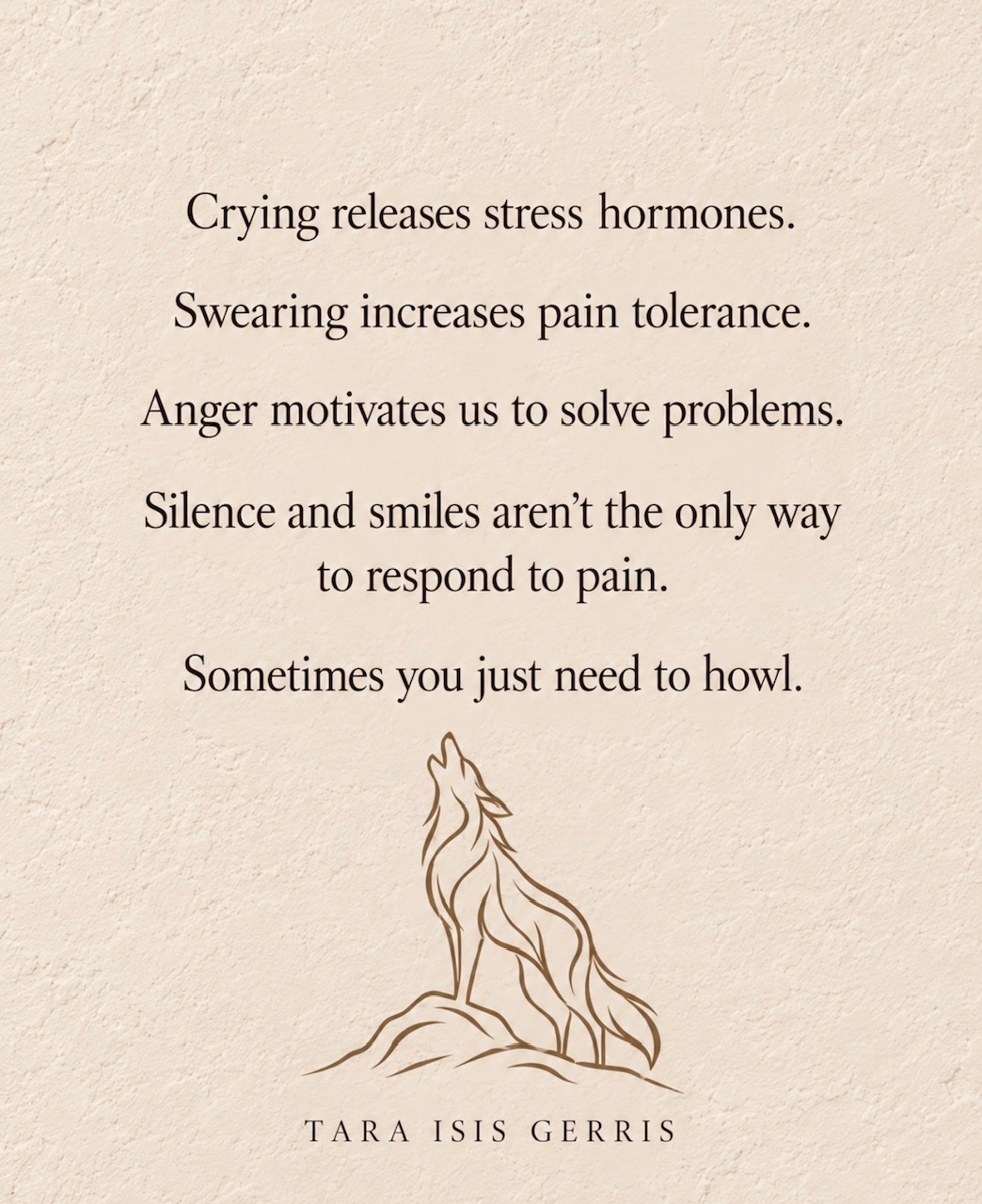 Quote by Tara Isis Gerris: Crying releases stress hormones. Swearing increases pain tolerance. Anger motivates us to solve problems. Silence and smiles aren't the only way to respond to pain. Sometimes you just need to howl.